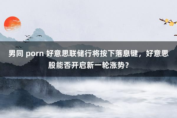 男同 porn 好意思联储行将按下落息键，好意思股能否开启新一轮涨势？