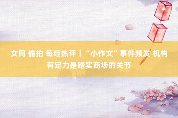 女同 偷拍 每经热评｜“小作文”事件频发 机构有定力是踏实商场的关节