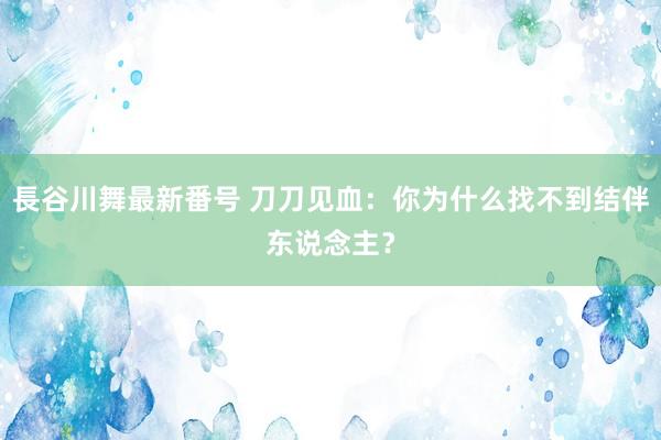 長谷川舞最新番号 刀刀见血：你为什么找不到结伴东说念主？