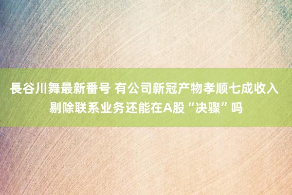 長谷川舞最新番号 有公司新冠产物孝顺七成收入 剔除联系业务还能在A股“决骤”吗