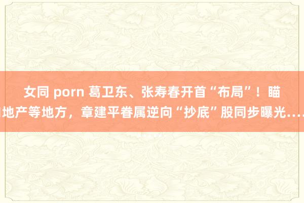 女同 porn 葛卫东、张寿春开首“布局”！瞄向地产等地方，章建平眷属逆向“抄底”股同步曝光……