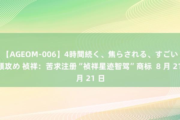 【AGEOM-006】4時間続く、焦らされる、すごい亀頭攻め 祯祥：苦求注册“祯祥星迹智驾”商标  8 月 21 日