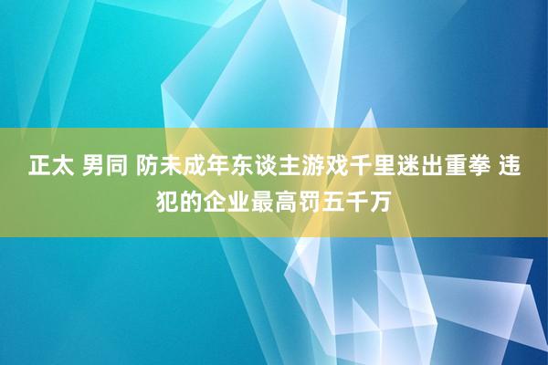 正太 男同 防未成年东谈主游戏千里迷出重拳 违犯的企业最高罚五千万