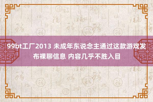 99bt工厂2013 未成年东说念主通过这款游戏发布裸聊信息 内容几乎不胜入目