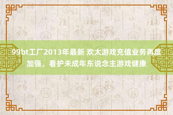 99bt工厂2013年最新 欢太游戏充值业务再度加强，看护未成年东说念主游戏健康