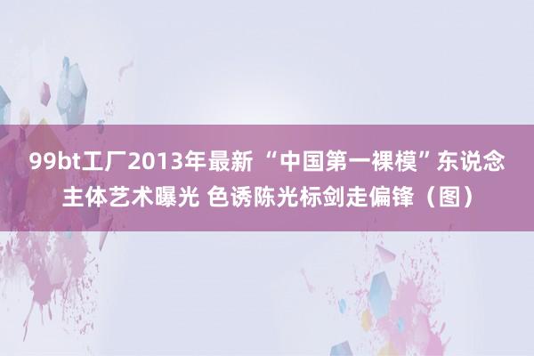 99bt工厂2013年最新 “中国第一裸模”东说念主体艺术曝光 色诱陈光标剑走偏锋（图）