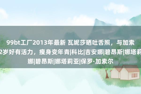 99bt工厂2013年最新 瓦妮莎晒吐舌照，与加索尔男儿自拍！42岁好有活力，瘦身变年青|科比|吉安娜|碧昂斯|娜塔莉亚|保罗·加索尔