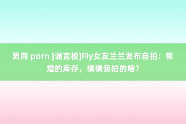 男同 porn [谰言板]Fly女友兰兰发布自拍：敦煌的库存，猜猜我拍的啥？