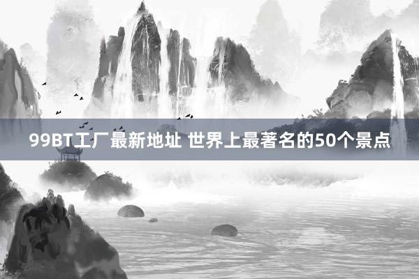 99BT工厂最新地址 世界上最著名的50个景点