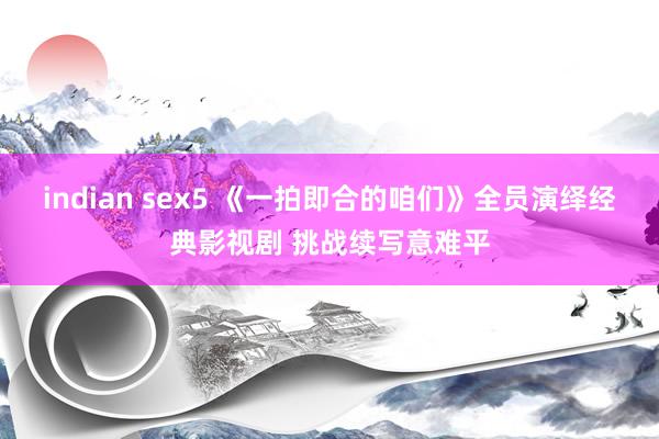 indian sex5 《一拍即合的咱们》全员演绎经典影视剧 挑战续写意难平