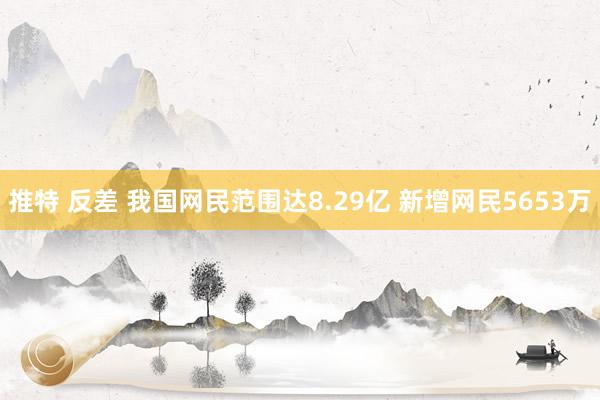 推特 反差 我国网民范围达8.29亿 新增网民5653万