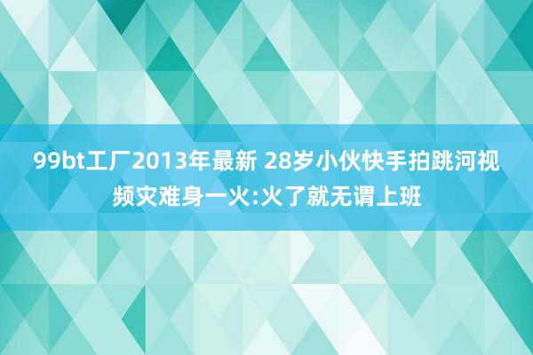 99bt工厂2013年最新 28岁小伙快手拍跳河视频灾难身一火:火了就无谓上班