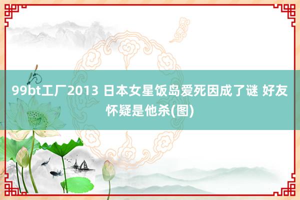 99bt工厂2013 日本女星饭岛爱死因成了谜 好友怀疑是他杀(图)