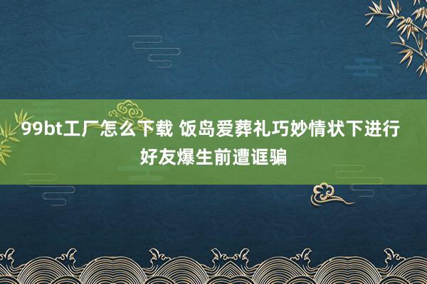 99bt工厂怎么下载 饭岛爱葬礼巧妙情状下进行 好友爆生前遭诓骗