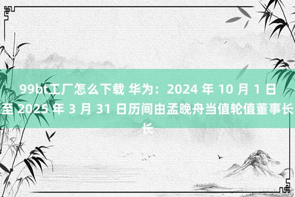 99bt工厂怎么下载 华为：2024 年 10 月 1 日至 2025 年 3 月 31 日历间由孟晚舟当值轮值董事长