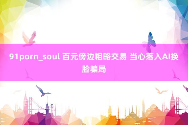 91porn_soul 百元傍边粗略交易 当心落入AI换脸骗局