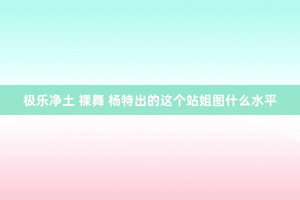 极乐净土 裸舞 杨特出的这个站姐图什么水平