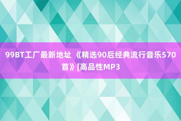 99BT工厂最新地址 《精选90后经典流行音乐570首》[高品性MP3