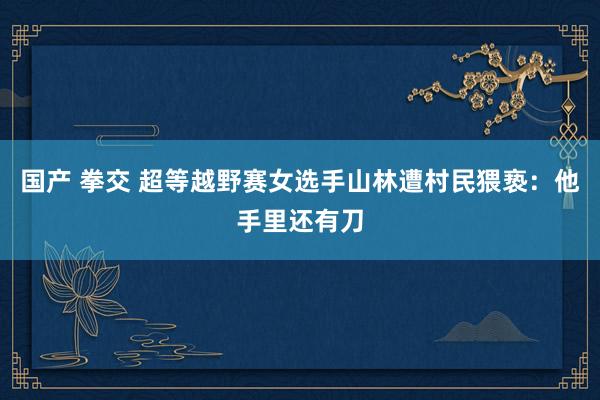 国产 拳交 超等越野赛女选手山林遭村民猥亵：他手里还有刀